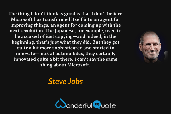 The thing I don't think is good is that I don't believe Microsoft has transformed itself into an agent for improving things, an agent for coming up with the next revolution. The Japanese, for example, used to be accused of just copying—and indeed, in the beginning, that's just what they did. But they got quite a bit more sophisticated and started to innovate—look at automobiles, they certainly innovated quite a bit there. I can't say the same thing about Microsoft. - Steve Jobs quote.