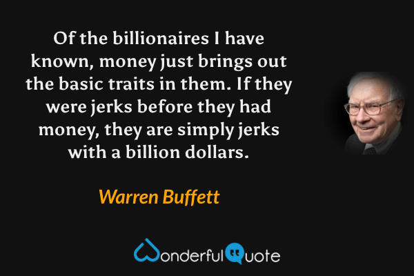 Of the billionaires I have known, money just brings out the basic traits in them. If they were jerks before they had money, they are simply jerks with a billion dollars. - Warren Buffett quote.