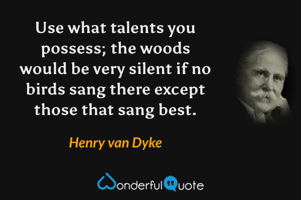 Use what talents you possess; the woods would be very silent if no birds sang there except those that sang best. - Henry van Dyke quote.