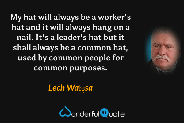 My hat will always be a worker's hat and it will always hang on a nail. It's a leader's hat but it shall always be a common hat, used by common people for common purposes. - Lech Wałęsa quote.
