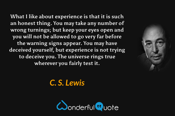 What I like about experience is that it is such an honest thing. You may take any number of wrong turnings; but keep your eyes open and you will not be allowed to go very far before the warning signs appear. You may have deceived yourself, but experience is not trying to deceive you. The universe rings true wherever you fairly test it. - C. S. Lewis quote.