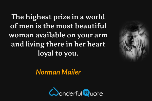 The highest prize in a world of men is the most beautiful woman available on your arm and living there in her heart loyal to you. - Norman Mailer quote.