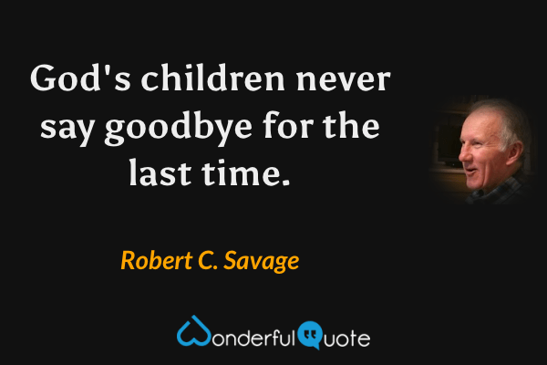 God's children never say goodbye for the last time. - Robert C. Savage quote.