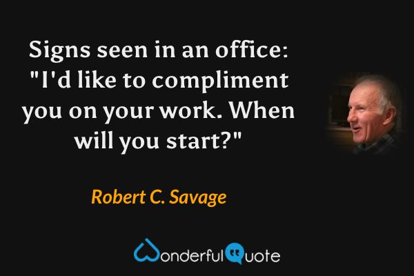 Signs seen in an office: "I'd like to compliment you on your work. When will you start?" - Robert C. Savage quote.