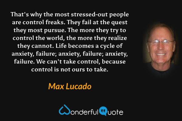 That's why the most stressed-out people are control freaks. They fail at the quest they most pursue. The more they try to control the world, the more they realize they cannot. Life becomes a cycle of anxiety, failure; anxiety, failure; anxiety, failure. We can't take control, because control is not ours to take. - Max Lucado quote.