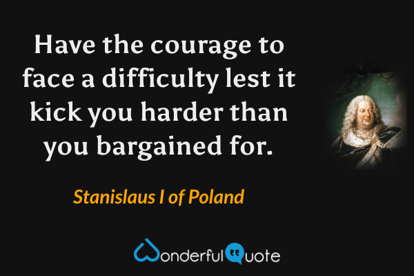 Have the courage to face a difficulty lest it kick you harder than you bargained for. - Stanislaus I of Poland quote.