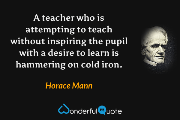 A teacher who is attempting to teach without inspiring the pupil with a desire to learn is hammering on cold iron. - Horace Mann quote.