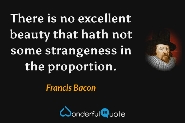 There is no excellent beauty that hath not some strangeness in the proportion. - Francis Bacon quote.
