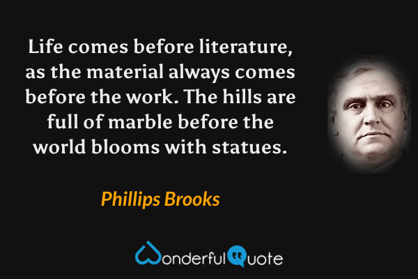 Life comes before literature, as the material always comes before the work. The hills are full of marble before the world blooms with statues. - Phillips Brooks quote.