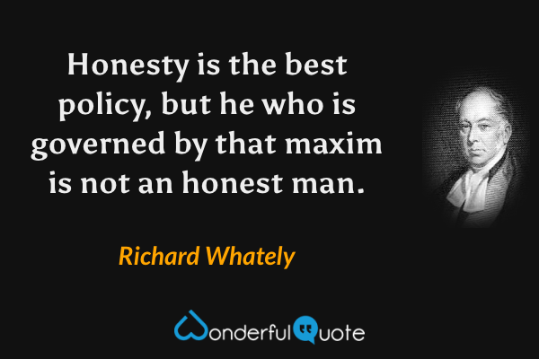 Honesty is the best policy, but he who is governed by that maxim is not an honest man. - Richard Whately quote.