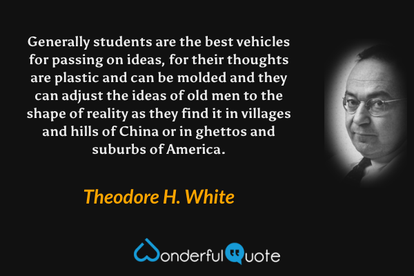 Generally students are the best vehicles for passing on ideas, for their thoughts are plastic and can be molded and they can adjust the ideas of old men to the shape of reality as they find it in villages and hills of China or in ghettos and suburbs of America. - Theodore H. White quote.