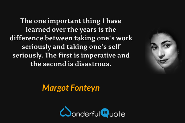 The one important thing I have learned over the years is the difference between taking one's work seriously and taking one's self seriously. The first is imperative and the second is disastrous. - Margot Fonteyn quote.