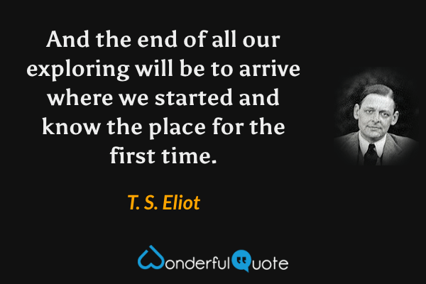 And the end of all our exploring will be to arrive where we started and know the place for the first time. - T. S. Eliot quote.