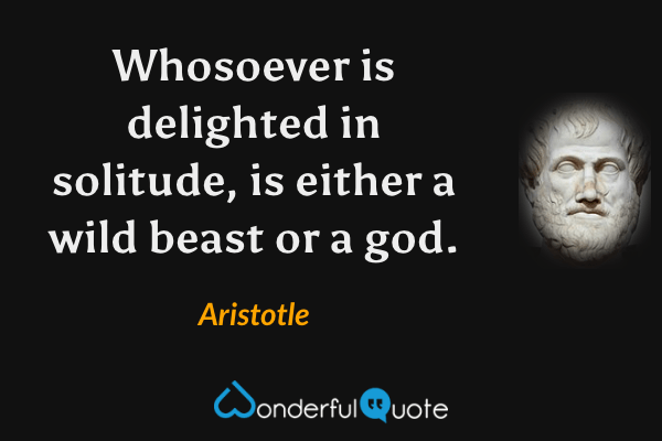 Whosoever is delighted in solitude, is either a wild beast or a god. - Aristotle quote.