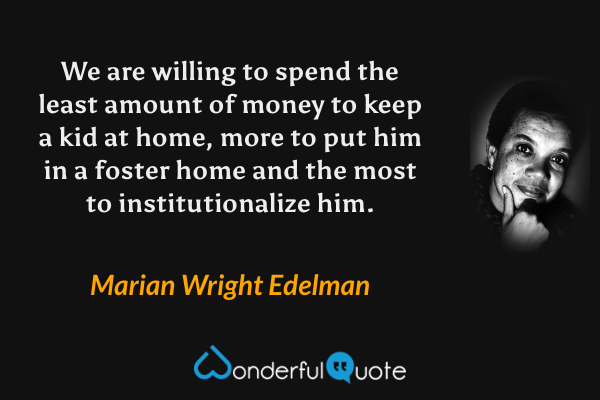 We are willing to spend the least amount of money to keep a kid at home, more to put him in a foster home and the most to institutionalize him. - Marian Wright Edelman quote.