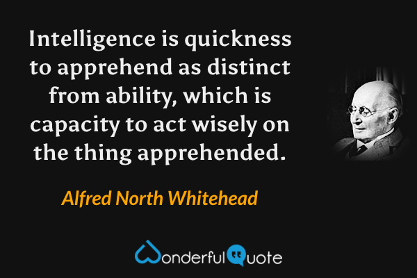 Intelligence is quickness to apprehend as distinct from ability, which is capacity to act wisely on the thing apprehended. - Alfred North Whitehead quote.