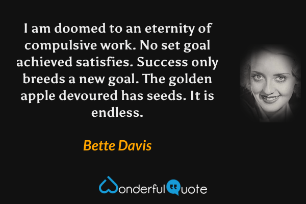 I am doomed to an eternity of compulsive work. No set goal achieved satisfies. Success only breeds a new goal. The golden apple devoured has seeds. It is endless. - Bette Davis quote.