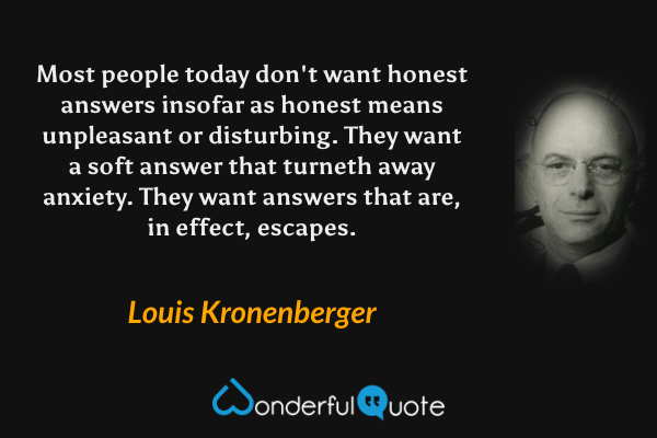 Most people today don't want honest answers insofar as honest means unpleasant or disturbing. They want a soft answer that turneth away anxiety. They want answers that are, in effect, escapes. - Louis Kronenberger quote.