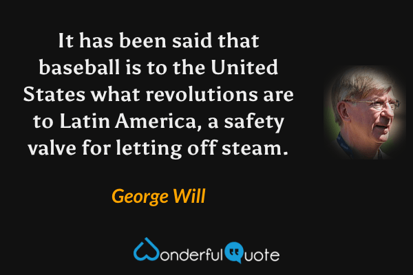 It has been said that baseball is to the United States what revolutions are to Latin America, a safety valve for letting off steam. - George Will quote.