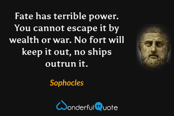 Fate has terrible power. You cannot escape it by wealth or war. No fort will keep it out, no ships outrun it. - Sophocles quote.
