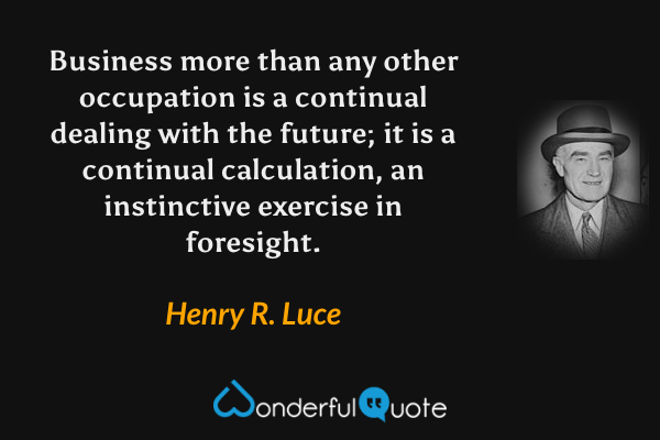 Business more than any other occupation is a continual dealing with the future; it is a continual calculation, an instinctive exercise in foresight. - Henry R. Luce quote.