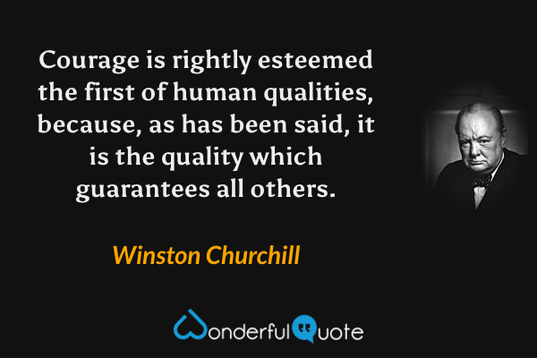 Courage is rightly esteemed the first of human qualities, because, as has been said, it is the quality which guarantees all others. - Winston Churchill quote.