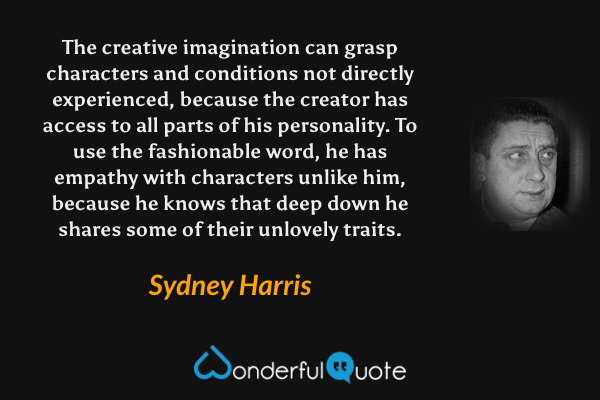 The creative imagination can grasp characters and conditions not directly experienced, because the creator has access to all parts of his personality. To use the fashionable word, he has empathy with characters unlike him, because he knows that deep down he shares some of their unlovely traits. - Sydney Harris quote.