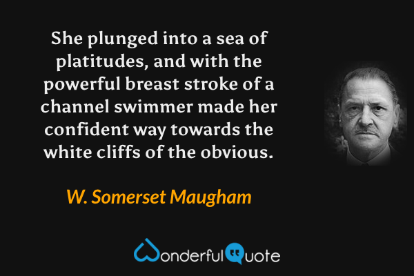 She plunged into a sea of platitudes, and with the powerful breast stroke of a channel swimmer made her confident way towards the white cliffs of the obvious. - W. Somerset Maugham quote.
