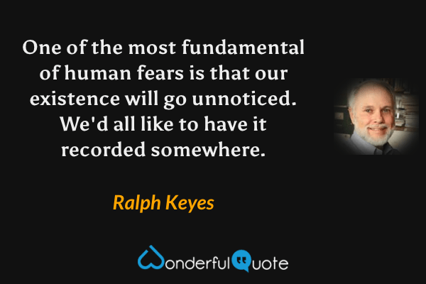 One of the most fundamental of human fears is that our existence will go unnoticed. We'd all like to have it recorded somewhere. - Ralph Keyes quote.