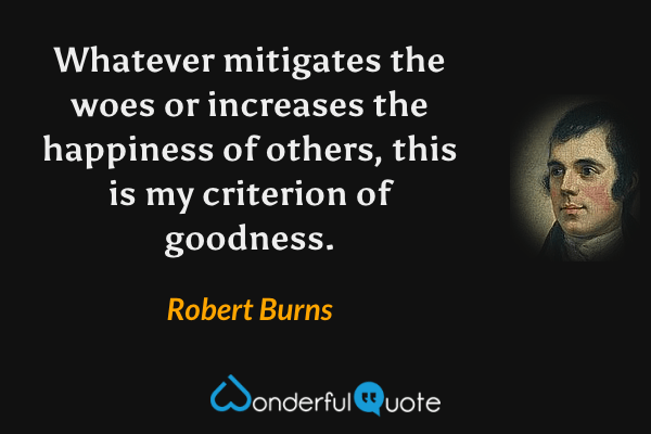 Whatever mitigates the woes or increases the happiness of others, this is my criterion of goodness. - Robert Burns quote.