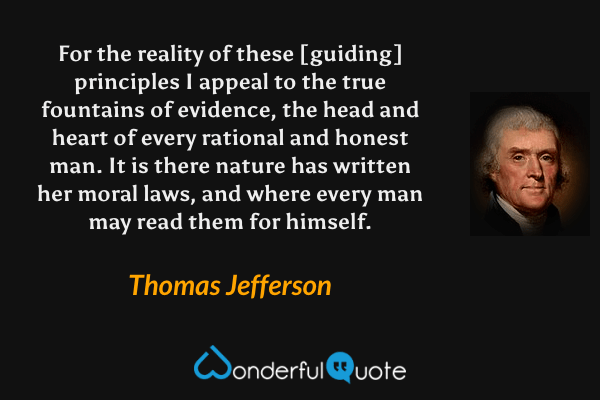 For the reality of these [guiding] principles I appeal to the true fountains of evidence, the head and heart of every rational and honest man. It is there nature has written her moral laws, and where every man may read them for himself. - Thomas Jefferson quote.