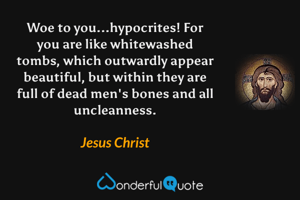 Woe to you...hypocrites! For you are like whitewashed tombs, which outwardly appear beautiful, but within they are full of dead men's bones and all uncleanness. - Jesus Christ quote.