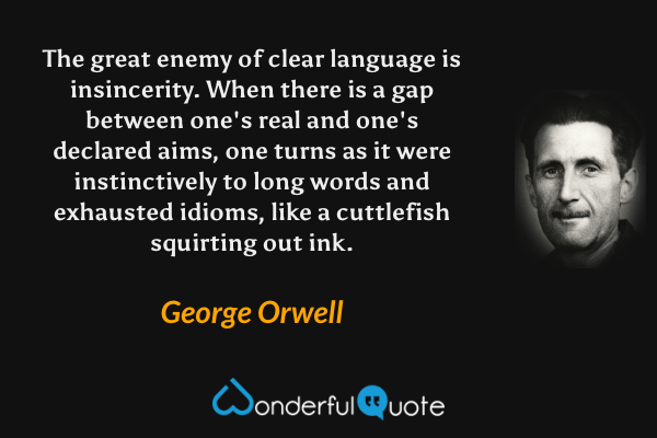The great enemy of clear language is insincerity.  When there is a gap between one's real and one's declared aims, one turns as it were instinctively to long words and exhausted idioms, like a cuttlefish squirting out ink. - George Orwell quote.