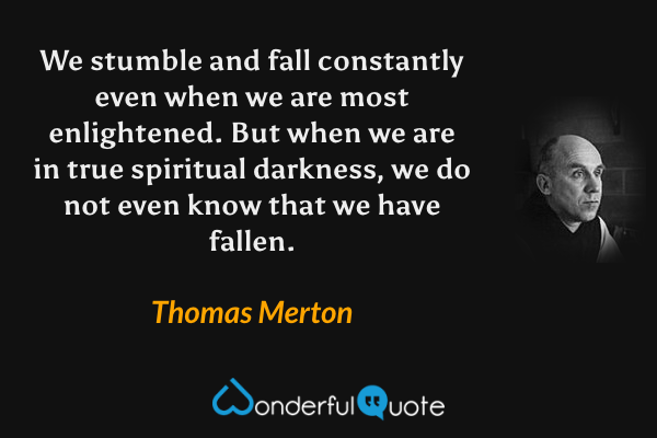 We stumble and fall constantly even when we are most enlightened.  But when we are in true spiritual darkness, we do not even know that we have fallen. - Thomas Merton quote.