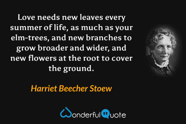 Love needs new leaves every summer of life, as much as your elm-trees, and new branches to grow broader and wider, and new flowers at the root to cover the ground. - Harriet Beecher Stoew quote.
