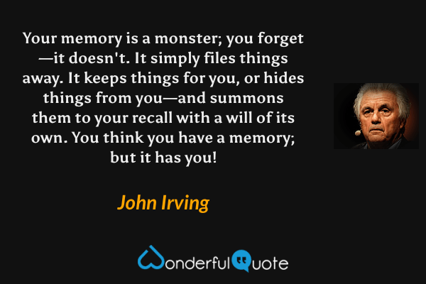 Your memory is a monster; you forget—it doesn't.  It simply files things away.  It keeps things for you, or hides things from you—and summons them to your recall with a will of its own.  You think you have a memory; but it has you! - John Irving quote.