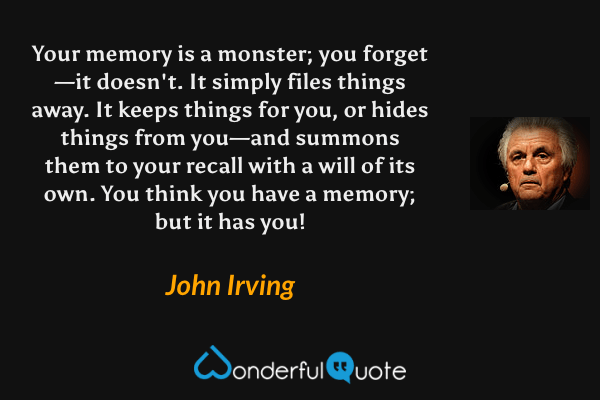 Your memory is a monster; you forget—it doesn't. It simply files things away. It keeps things for you, or hides things from you—and summons them to your recall with a will of its own. You think you have a memory; but it has you! - John Irving quote.