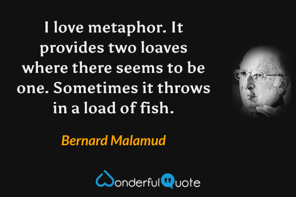 I love metaphor.  It provides two loaves where there seems to be one. Sometimes it throws in a load of fish. - Bernard Malamud quote.