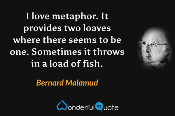 I love metaphor. It provides two loaves where there seems to be one. Sometimes it throws in a load of fish. - Bernard Malamud quote.