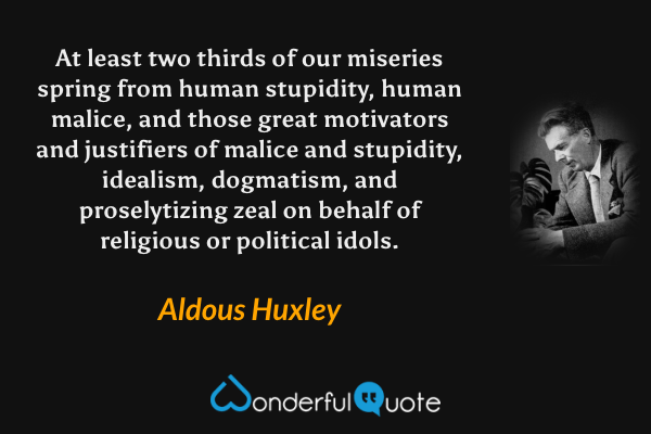 At least two thirds of our miseries spring from human stupidity, human malice, and those great motivators and justifiers of malice and stupidity, idealism, dogmatism, and proselytizing zeal on behalf of religious or political idols. - Aldous Huxley quote.