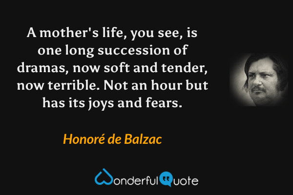 A mother's life, you see, is one long succession of dramas, now soft and tender, now terrible.  Not an hour but has its joys and fears. - Honoré de Balzac quote.