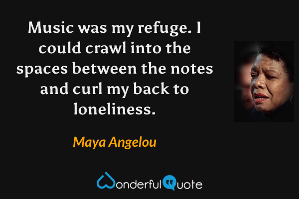 Music was my refuge.  I could crawl into the spaces between the notes and curl my back to loneliness. - Maya Angelou quote.