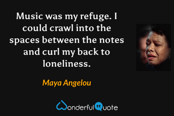 Music was my refuge. I could crawl into the spaces between the notes and curl my back to loneliness. - Maya Angelou quote.