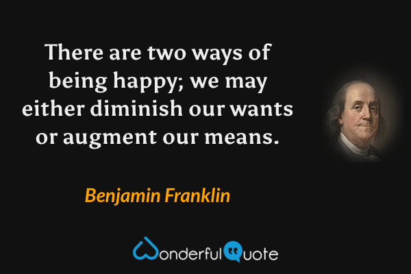 There are two ways of being happy; we may either diminish our wants or augment our means. - Benjamin Franklin quote.