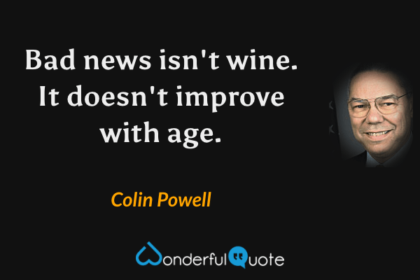 Bad news isn't wine.  It doesn't improve with age. - Colin Powell quote.