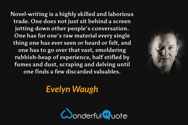 Novel-writing is a highly skilled and laborious trade.  One does not just sit behind a screen jotting down other people's conversation.  One has for one's raw material every single thing one has ever seen or heard or felt, and one has to go over that vast, smoldering rubbish-heap of experience, half stifled by fumes and dust, scraping and delving until one finds a few discarded valuables. - Evelyn Waugh quote.