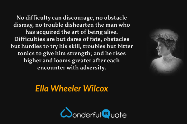 No difficulty can discourage, no obstacle dismay, no trouble dishearten the man who has acquired the art of being alive. Difficulties are but dares of fate, obstacles but hurdles to try his skill, troubles but bitter tonics to give him strength; and he rises higher and looms greater after each encounter with adversity. - Ella Wheeler Wilcox quote.