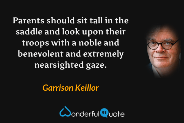 Parents should sit tall in the saddle and look upon their troops with a noble and benevolent and extremely nearsighted gaze. - Garrison Keillor quote.