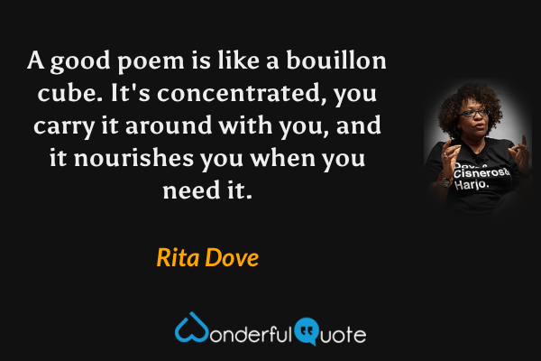 A good poem is like a bouillon cube.  It's concentrated, you carry it around with you, and it nourishes you when you need it. - Rita Dove quote.