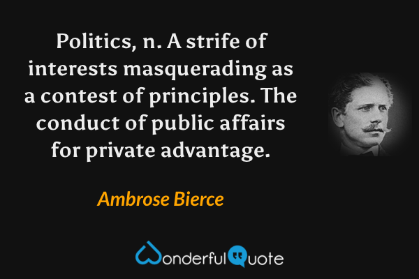 Politics, n.  A strife of interests masquerading as a contest of principles.  The conduct of public affairs for private advantage. - Ambrose Bierce quote.